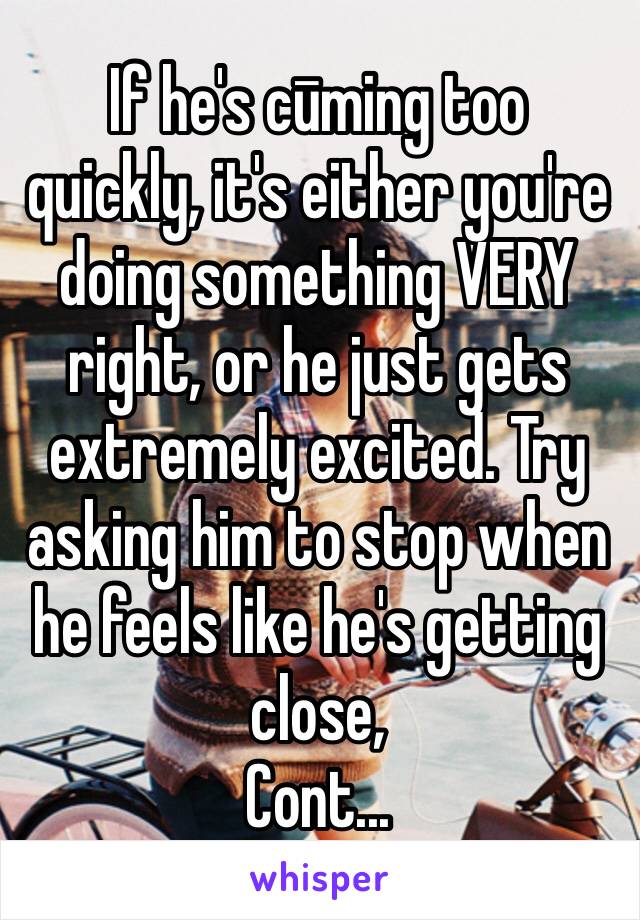 If he's cūming too quickly, it's either you're doing something VERY right, or he just gets extremely excited. Try asking him to stop when he feels like he's getting close,
Cont...