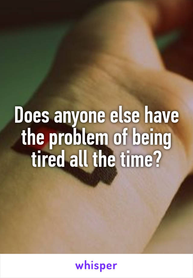 Does anyone else have the problem of being tired all the time?
