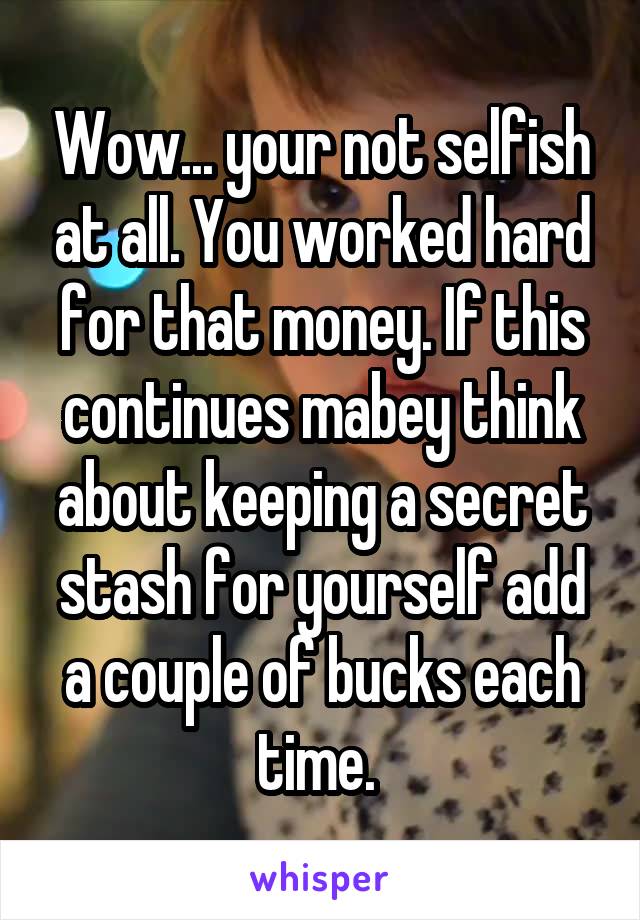 Wow... your not selfish at all. You worked hard for that money. If this continues mabey think about keeping a secret stash for yourself add a couple of bucks each time. 