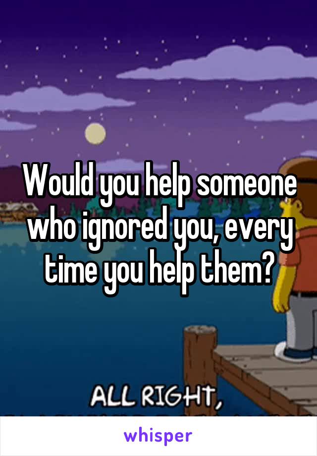 Would you help someone who ignored you, every time you help them?