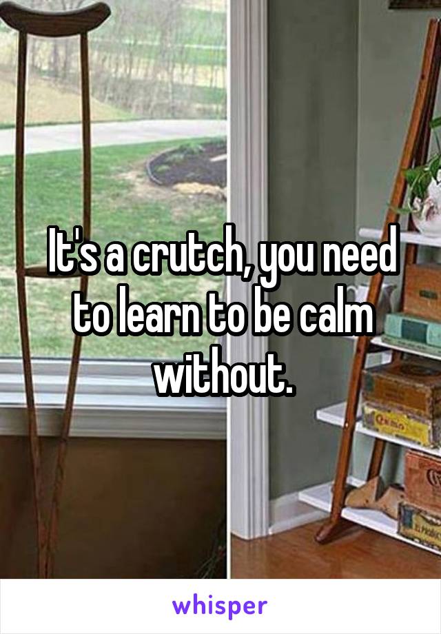 It's a crutch, you need to learn to be calm without.