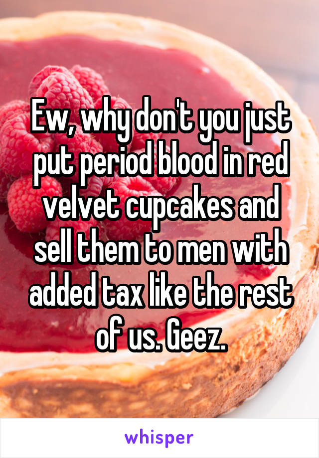 Ew, why don't you just put period blood in red velvet cupcakes and sell them to men with added tax like the rest of us. Geez.