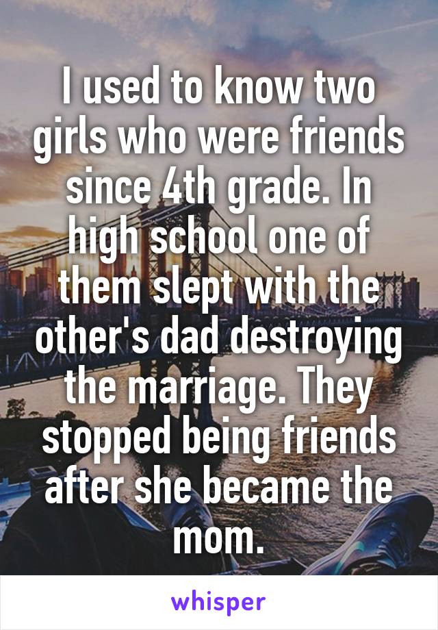 I used to know two girls who were friends since 4th grade. In high school one of them slept with the other's dad destroying the marriage. They stopped being friends after she became the mom.