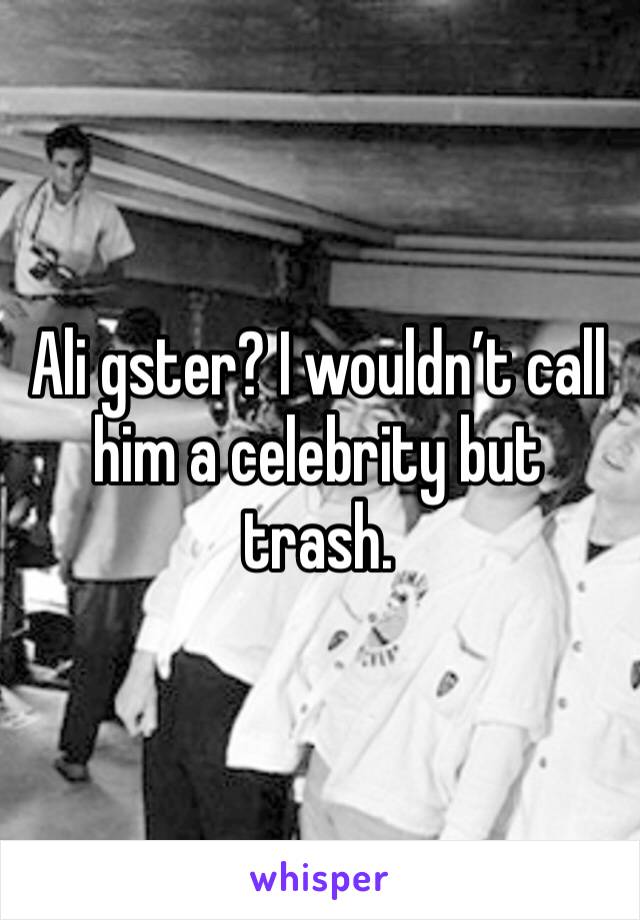 Ali gster? I wouldn’t call him a celebrity but trash. 