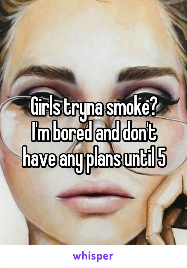 Girls tryna smoke?
I'm bored and don't have any plans until 5