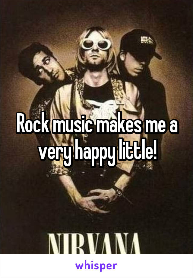 Rock music makes me a very happy little!