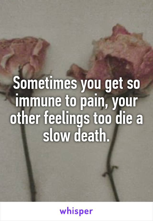 Sometimes you get so immune to pain, your other feelings too die a slow death.