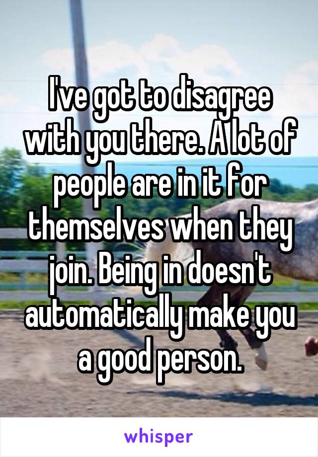 I've got to disagree with you there. A lot of people are in it for themselves when they join. Being in doesn't automatically make you a good person.