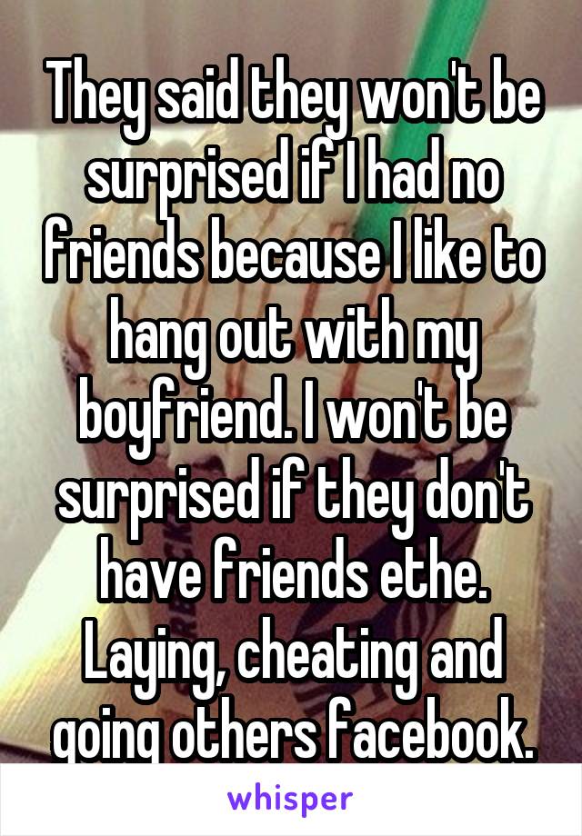 They said they won't be surprised if I had no friends because I like to hang out with my boyfriend. I won't be surprised if they don't have friends ethe. Laying, cheating and going others facebook.