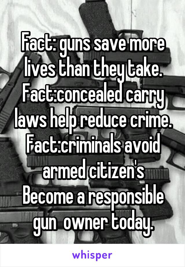 Fact: guns save more lives than they take.
Fact:concealed carry laws help reduce crime.
Fact:criminals avoid armed citizen's
Become a responsible gun  owner today.