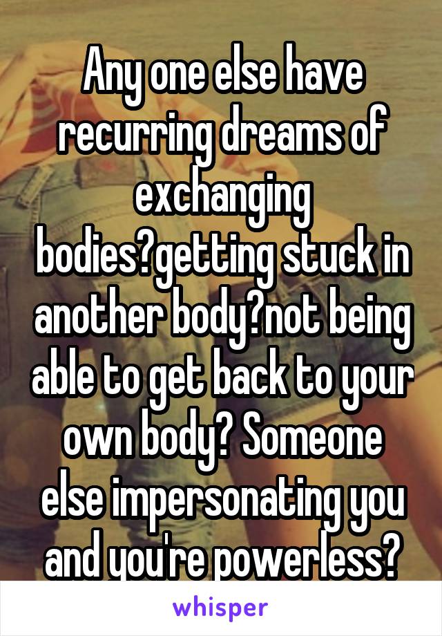 Any one else have recurring dreams of exchanging bodies?getting stuck in another body?not being able to get back to your own body? Someone else impersonating you and you're powerless?