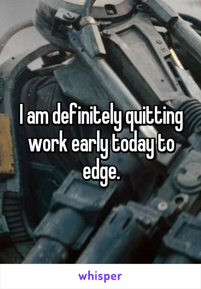 I am definitely quitting work early today to edge.