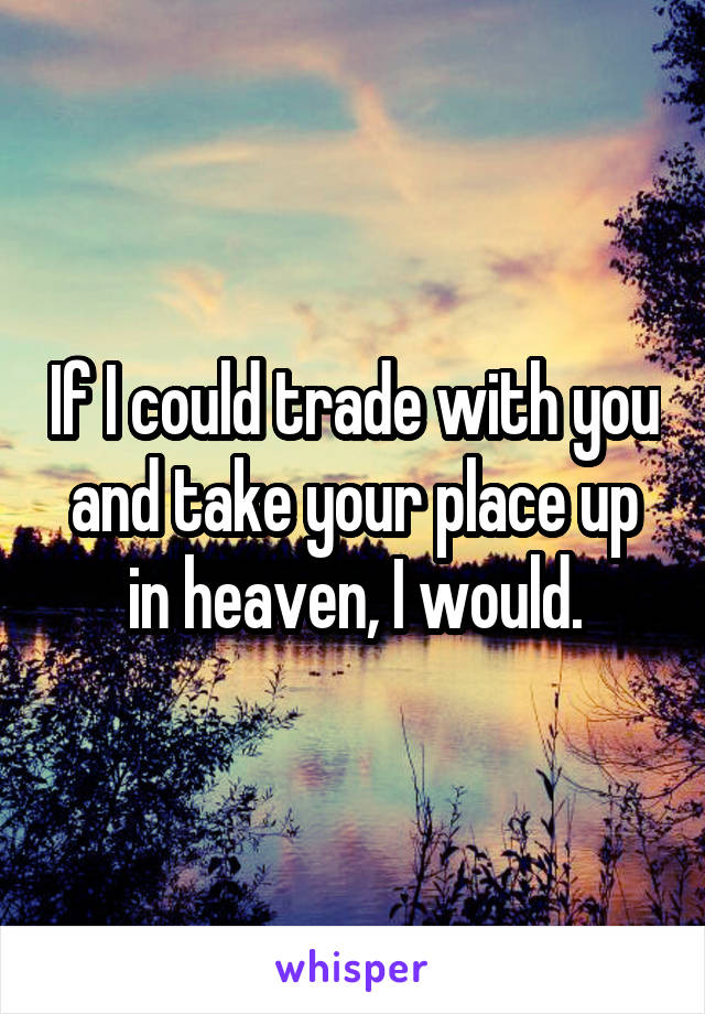 If I could trade with you and take your place up in heaven, I would.