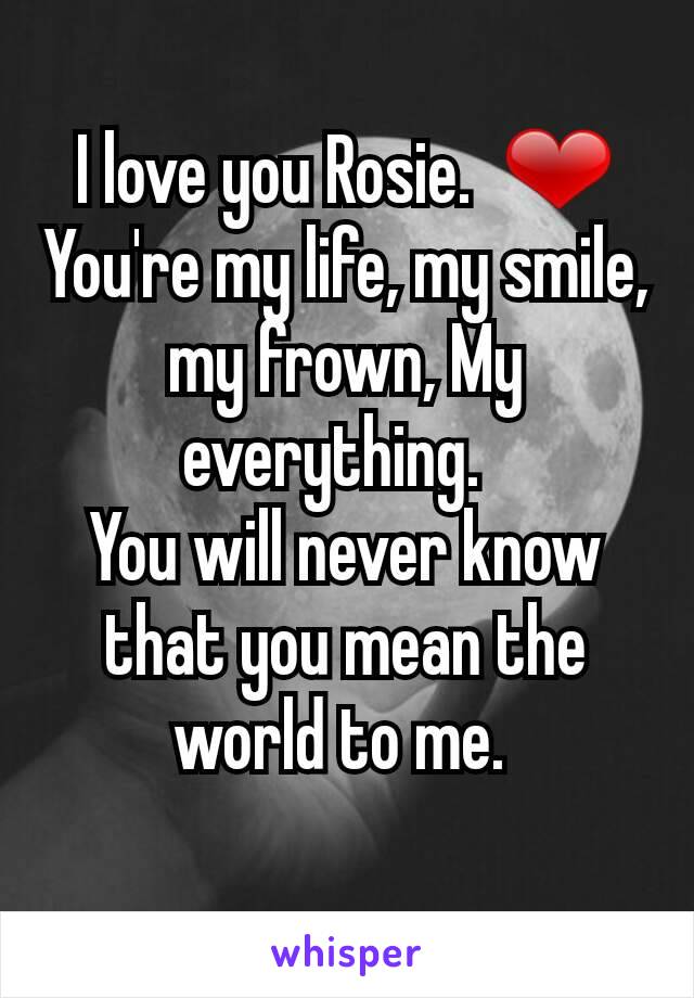 I love you Rosie.  ❤
You're my life, my smile, my frown, My everything.  
You will never know that you mean the world to me. 
