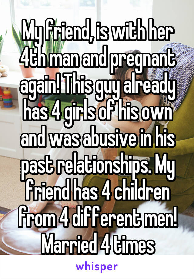 My friend, is with her 4th man and pregnant again! This guy already has 4 girls of his own and was abusive in his past relationships. My friend has 4 children from 4 different men! Married 4 times