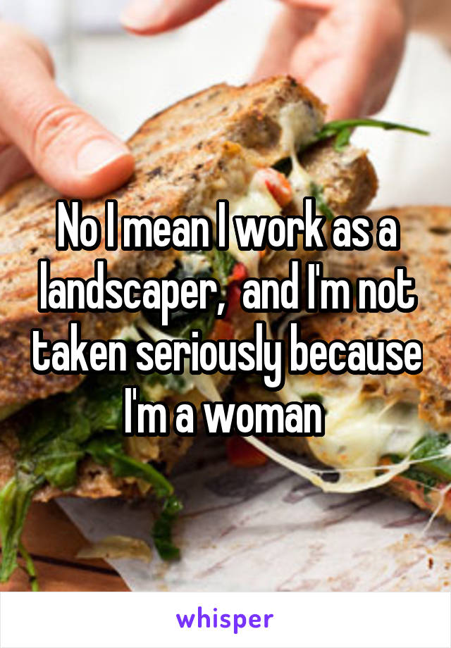 No I mean I work as a landscaper,  and I'm not taken seriously because I'm a woman 