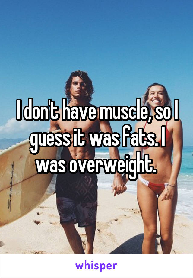 I don't have muscle, so I guess it was fats. I was overweight. 