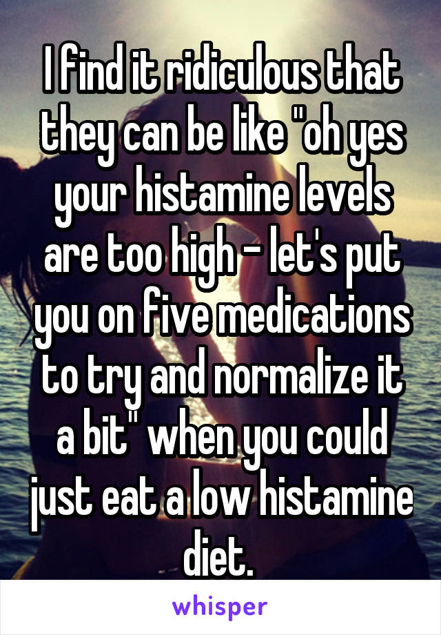 I find it ridiculous that they can be like "oh yes your histamine levels are too high - let's put you on five medications to try and normalize it a bit" when you could just eat a low histamine diet. 