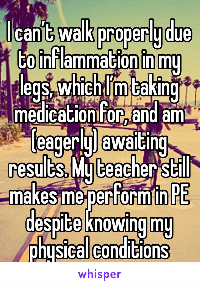 I can’t walk properly due to inflammation in my legs, which I’m taking medication for, and am (eagerly) awaiting results. My teacher still makes me perform in PE despite knowing my physical conditions