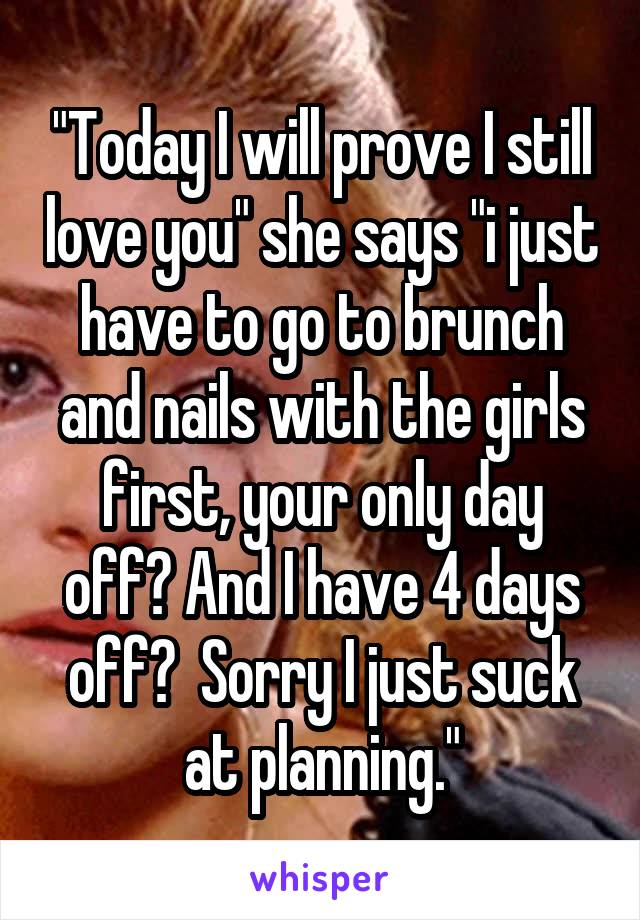 "Today I will prove I still love you" she says "i just have to go to brunch and nails with the girls first, your only day off? And I have 4 days off?  Sorry I just suck at planning."