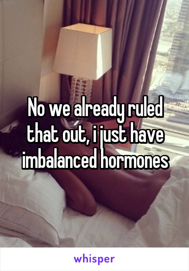No we already ruled that out, i just have imbalanced hormones
