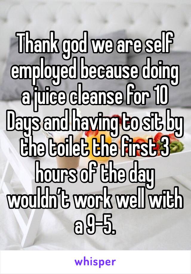 Thank god we are self employed because doing a juice cleanse for 10 Days and having to sit by the toilet the first 3 hours of the day wouldn’t work well with a 9-5. 