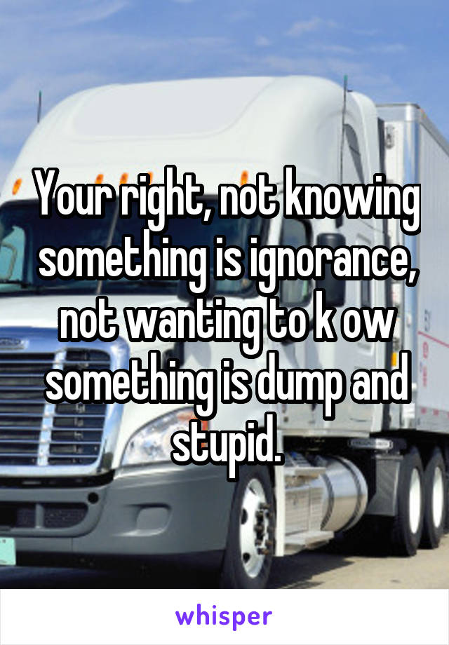 Your right, not knowing something is ignorance, not wanting to k ow something is dump and stupid.