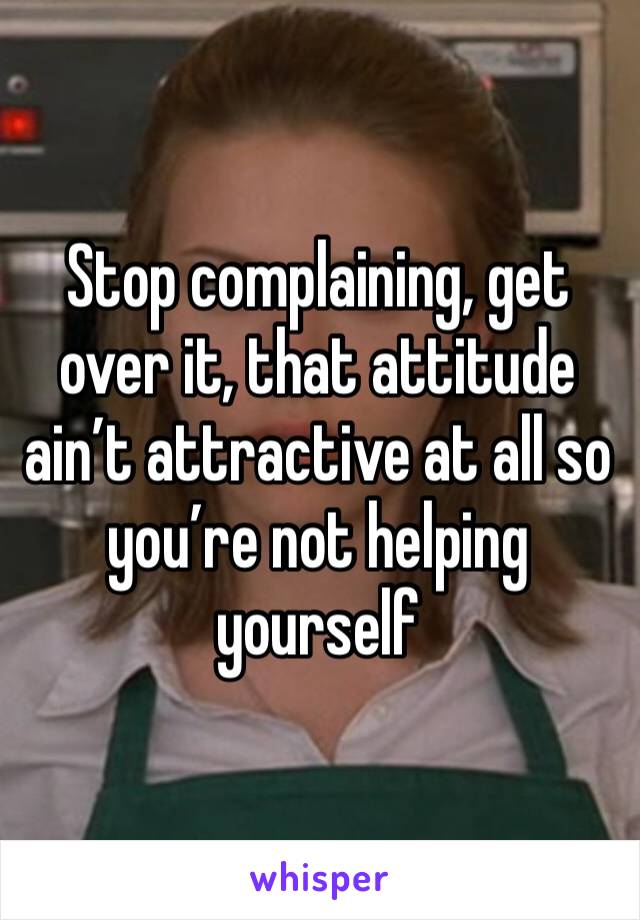 Stop complaining, get over it, that attitude ain’t attractive at all so you’re not helping yourself