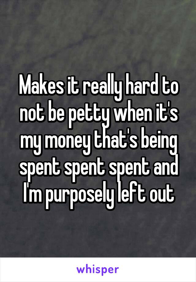 Makes it really hard to not be petty when it's my money that's being spent spent spent and I'm purposely left out