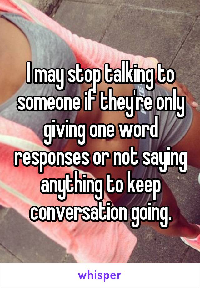 I may stop talking to someone if they're only giving one word responses or not saying anything to keep conversation going.
