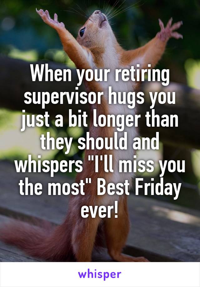 When your retiring supervisor hugs you just a bit longer than they should and whispers "I'll miss you the most" Best Friday ever!