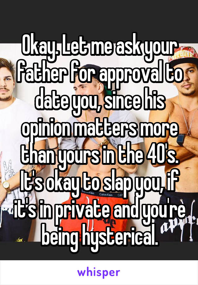 Okay. Let me ask your father for approval to date you, since his opinion matters more than yours in the 40's. It's okay to slap you, if it's in private and you're being hysterical.