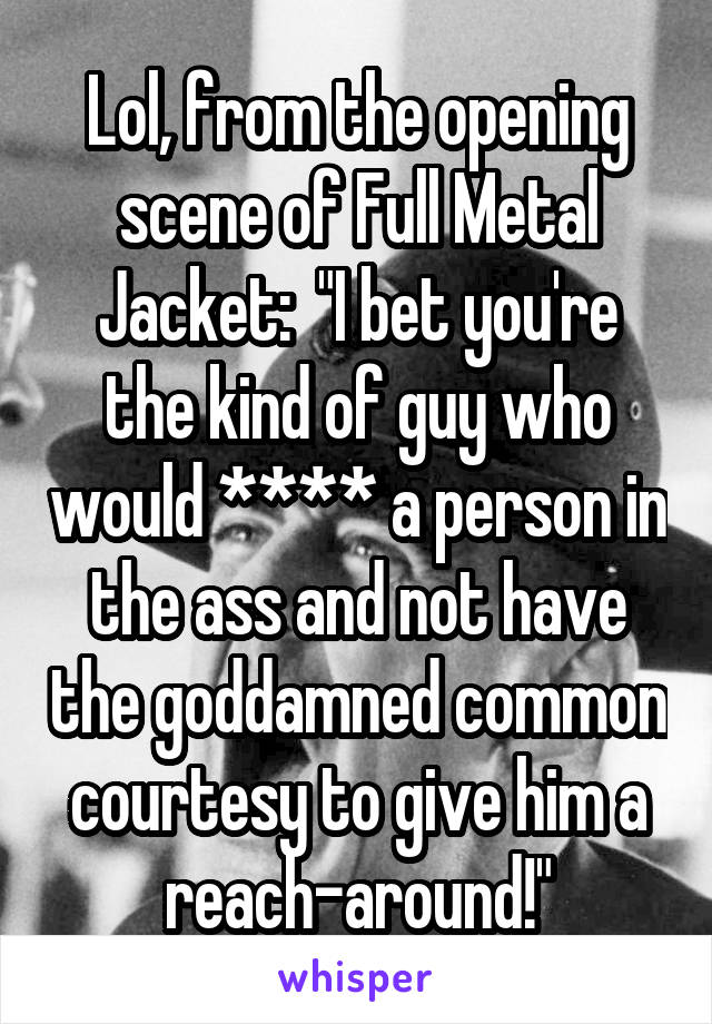 Lol, from the opening scene of Full Metal Jacket:  "I bet you're the kind of guy who would **** a person in the ass and not have the goddamned common courtesy to give him a reach-around!"