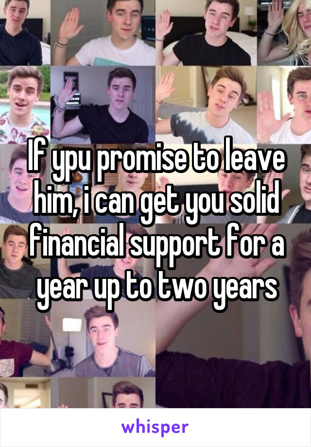 If ypu promise to leave him, i can get you solid financial support for a year up to two years