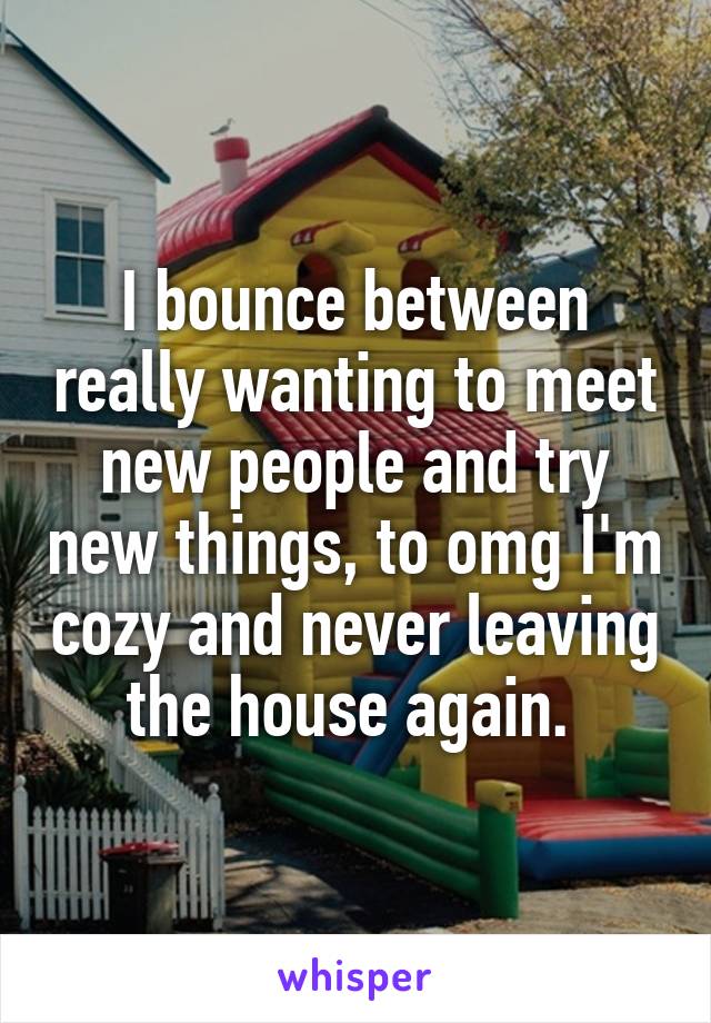 I bounce between really wanting to meet new people and try new things, to omg I'm cozy and never leaving the house again. 