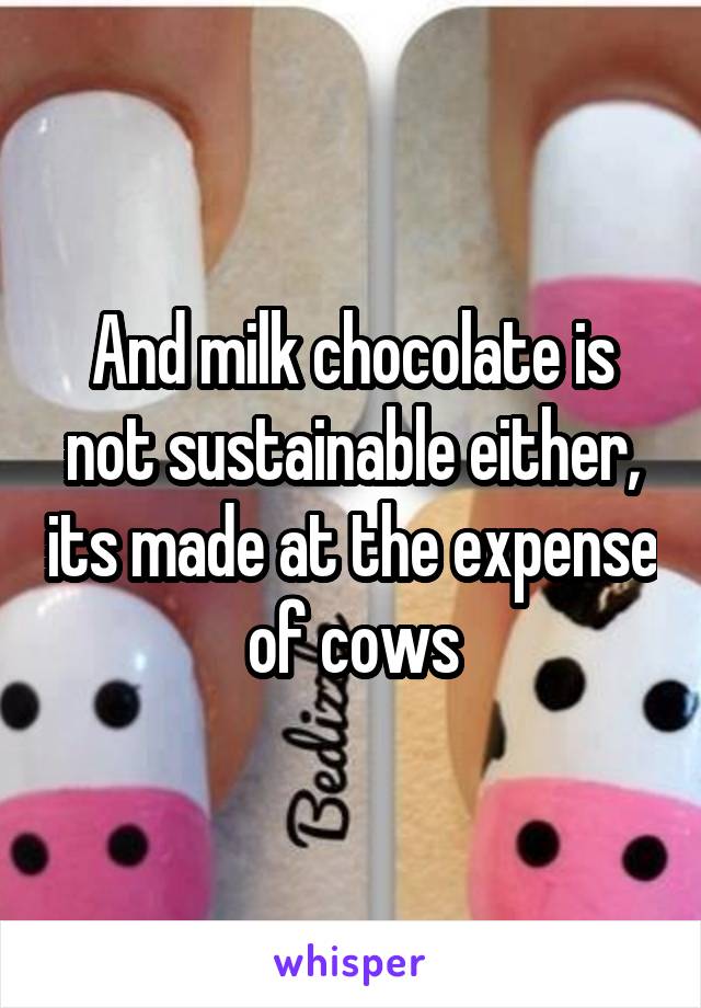 And milk chocolate is not sustainable either, its made at the expense of cows