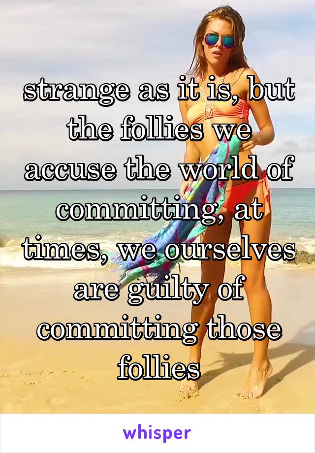 strange as it is, but the follies we accuse the world of committing, at times, we ourselves are guilty of committing those follies