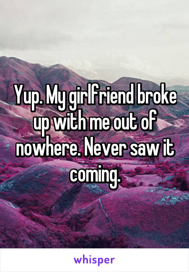 Yup. My girlfriend broke up with me out of nowhere. Never saw it coming.