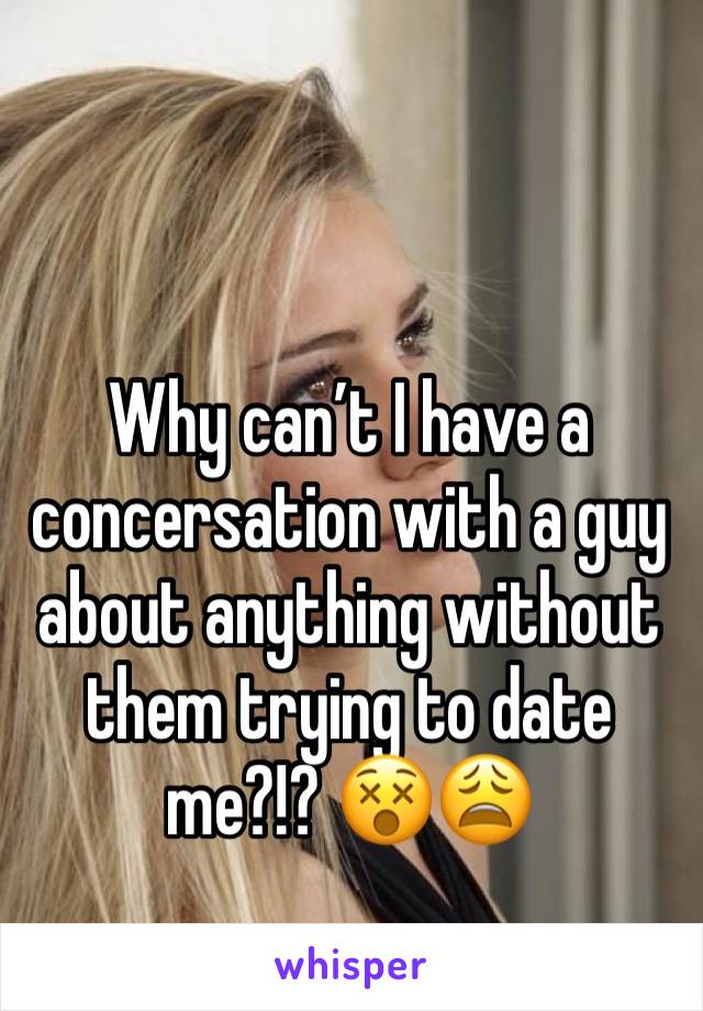 Why can’t I have a concersation with a guy about anything without them trying to date me?!? 😵😩