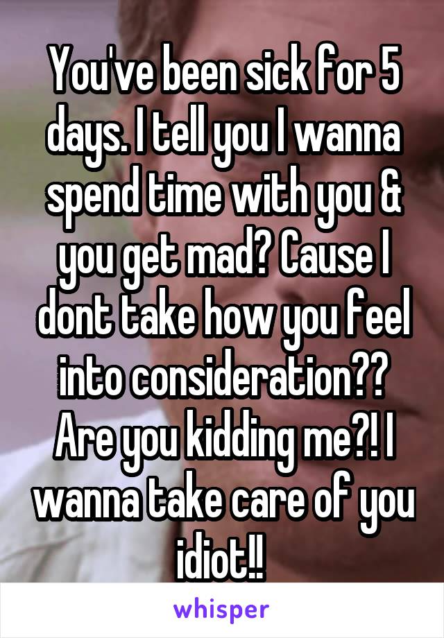 You've been sick for 5 days. I tell you I wanna spend time with you & you get mad? Cause I dont take how you feel into consideration?? Are you kidding me?! I wanna take care of you idiot!! 