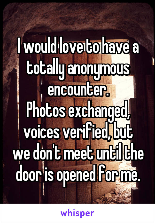 I would love to have a totally anonymous encounter.
Photos exchanged,
voices verified, but we don't meet until the door is opened for me.