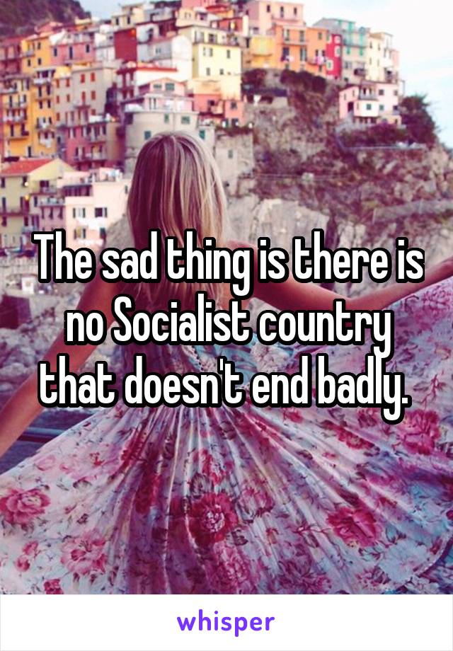 The sad thing is there is no Socialist country that doesn't end badly. 