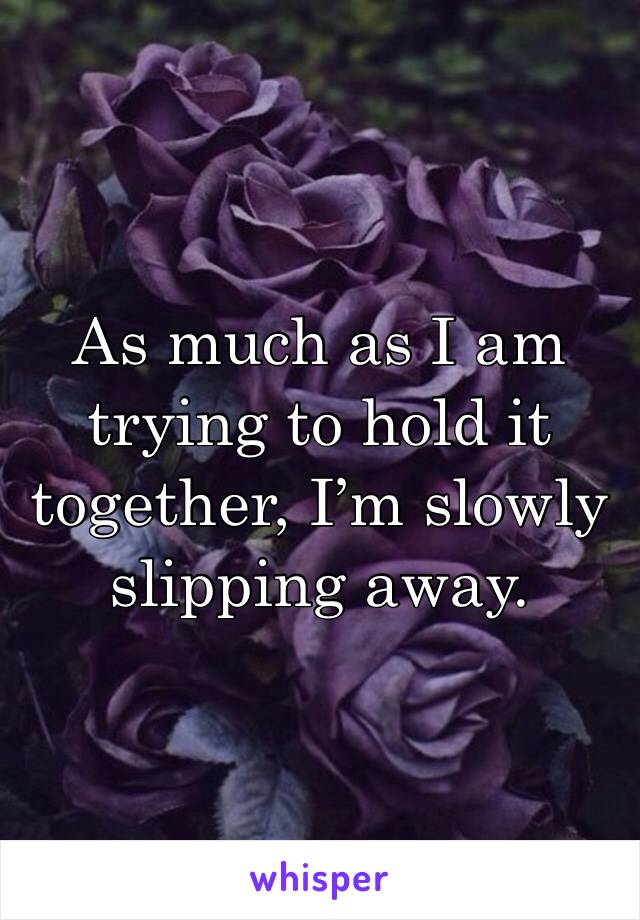 As much as I am trying to hold it together, I’m slowly slipping away. 