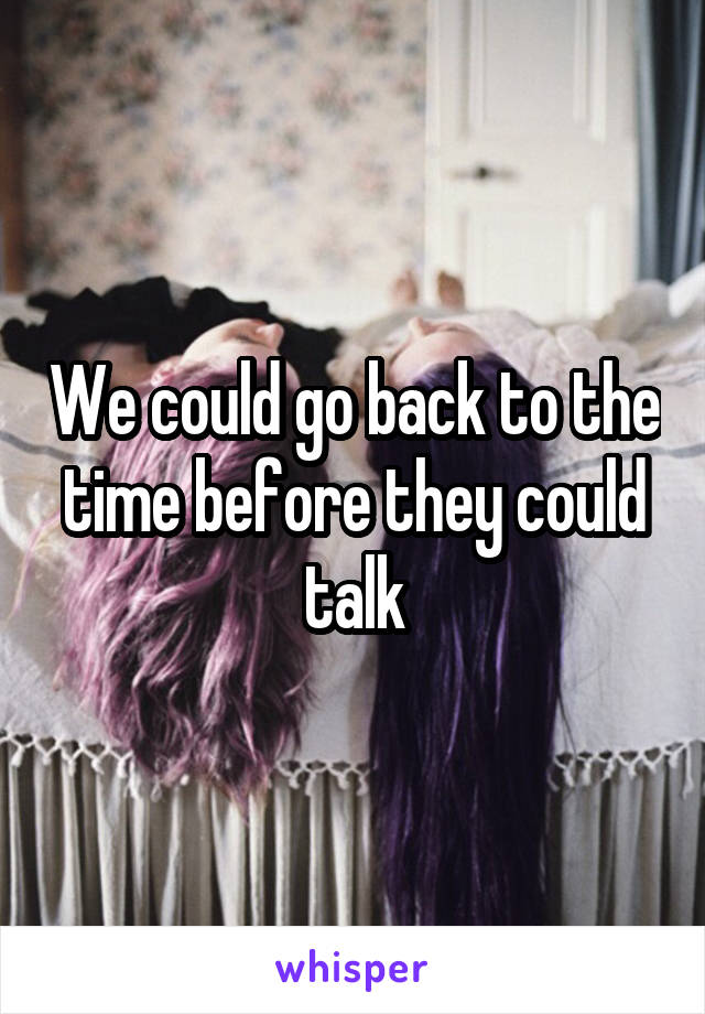 We could go back to the time before they could talk