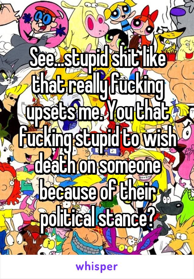 See...stupid shit like that really fucking upsets me. You that fucking stupid to wish death on someone because of their political stance?