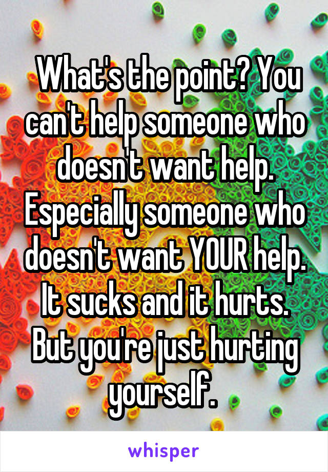  What's the point? You can't help someone who doesn't want help. Especially someone who doesn't want YOUR help. It sucks and it hurts. But you're just hurting yourself. 