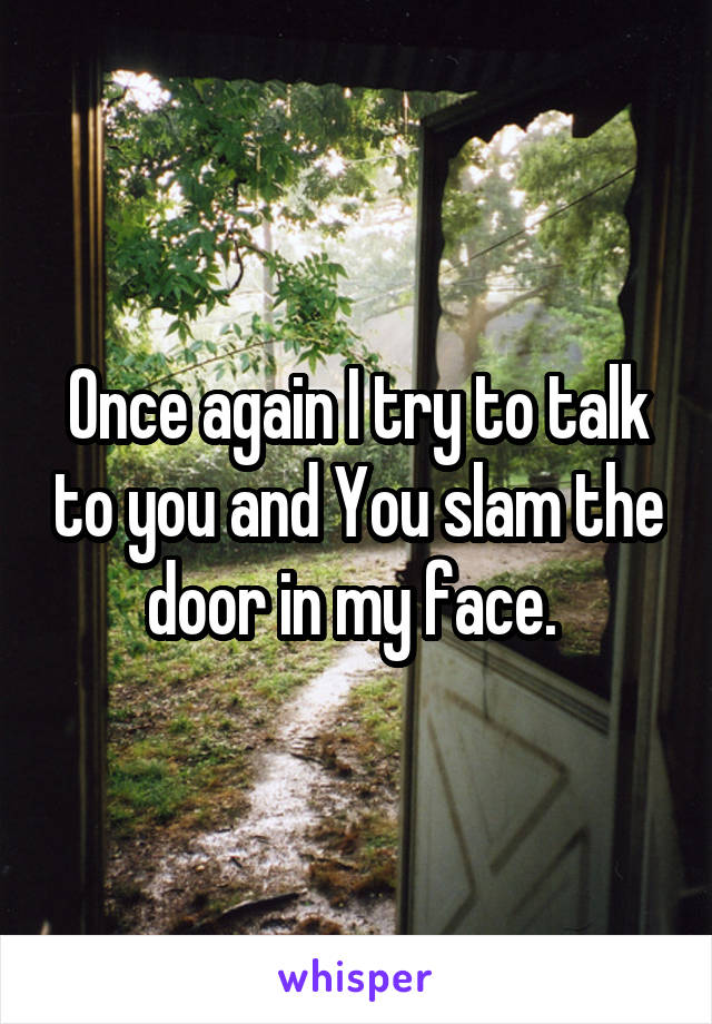 Once again I try to talk to you and You slam the door in my face. 