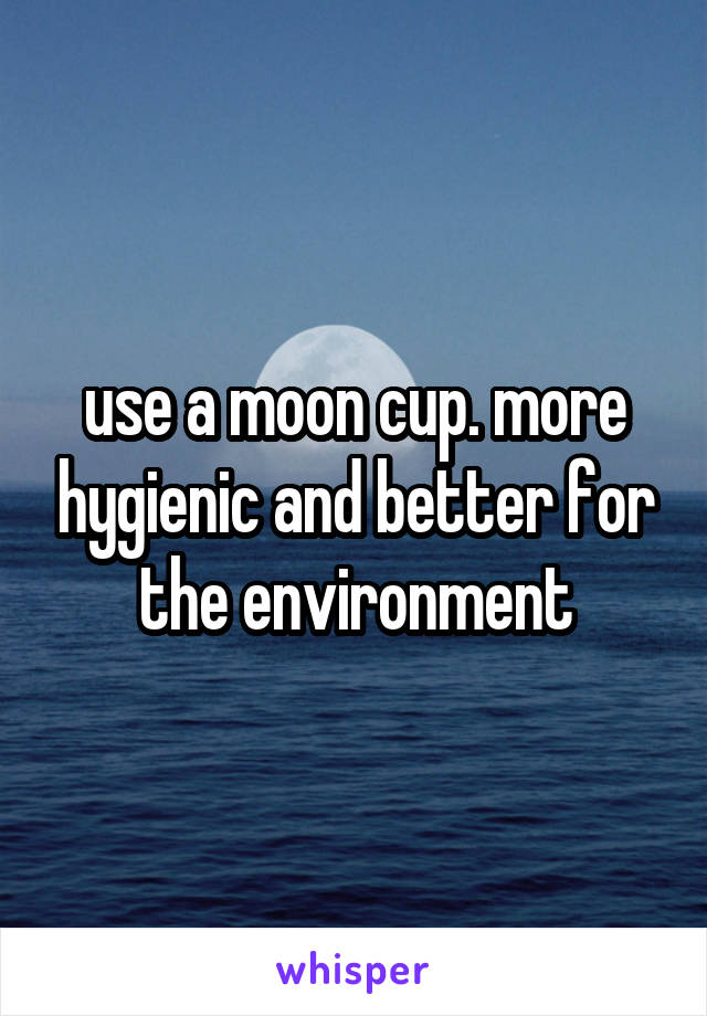 use a moon cup. more hygienic and better for the environment