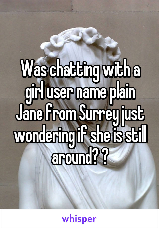 Was chatting with a girl user name plain Jane from Surrey just wondering if she is still around? ?
