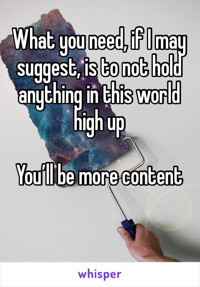 What you need, if I may suggest, is to not hold anything in this world high up 

You’ll be more content 